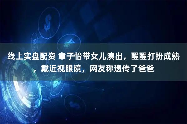 线上实盘配资 章子怡带女儿演出，醒醒打扮成熟，戴近视眼镜，网友称遗传了爸爸
