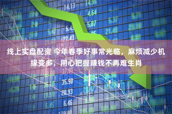 线上实盘配资 今年春季好事常光临，麻烦减少机缘变多，用心把握赚钱不再难生肖