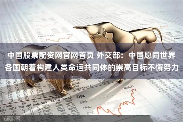 中国股票配资网官网首页 外交部：中国愿同世界各国朝着构建人类命运共同体的崇高目标不懈努力