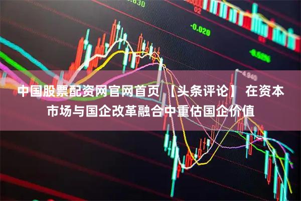 中国股票配资网官网首页 【头条评论】 在资本市场与国企改革融合中重估国企价值