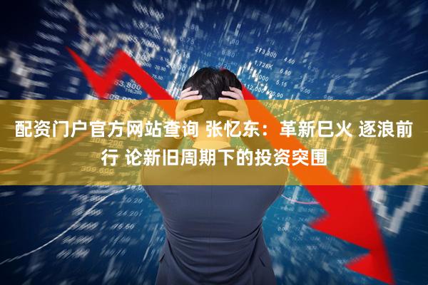 配资门户官方网站查询 张忆东：革新巳火 逐浪前行 论新旧周期下的投资突围