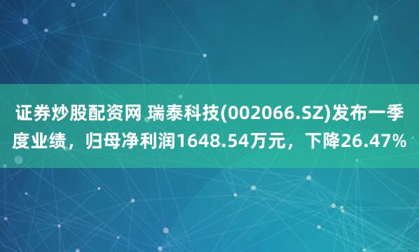 证券炒股配资网 瑞泰科技(002066.SZ)发布一季度业绩，归母净利润1648.54万元，下降26.47%