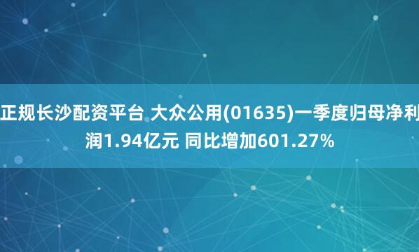 正规长沙配资平台 大众公用(01635)一季度归母净利润1.94亿元 同比增加601.27%