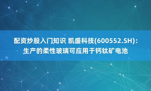 配资炒股入门知识 凯盛科技(600552.SH)：生产的柔性玻璃可应用于钙钛矿电池