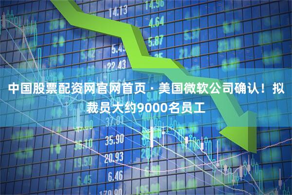中国股票配资网官网首页 · 美国微软公司确认！拟裁员大约9000名员工