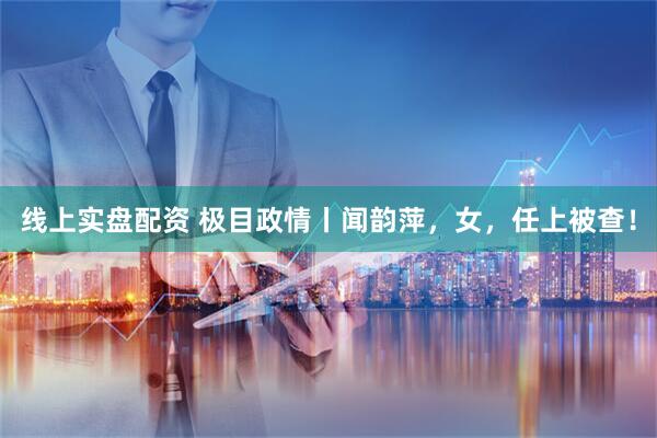 线上实盘配资 极目政情丨闻韵萍，女，任上被查！