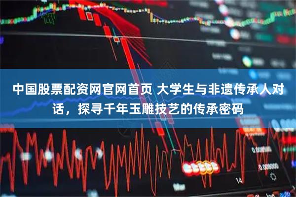 中国股票配资网官网首页 大学生与非遗传承人对话，探寻千年玉雕技艺的传承密码