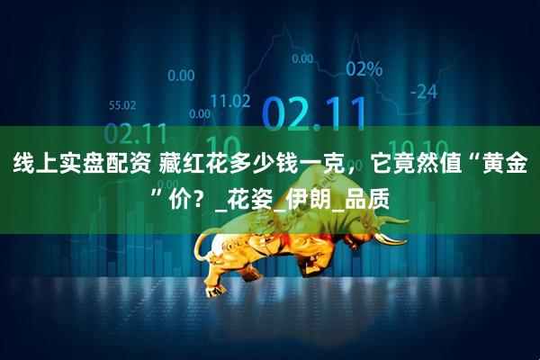 线上实盘配资 藏红花多少钱一克，它竟然值“黄金”价？_花姿_伊朗_品质